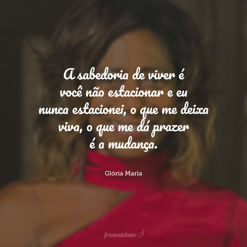 A sabedoria de viver é você não estacionar e eu nunca estacionei, o que me deixa viva, o que me dá prazer é a mudança.