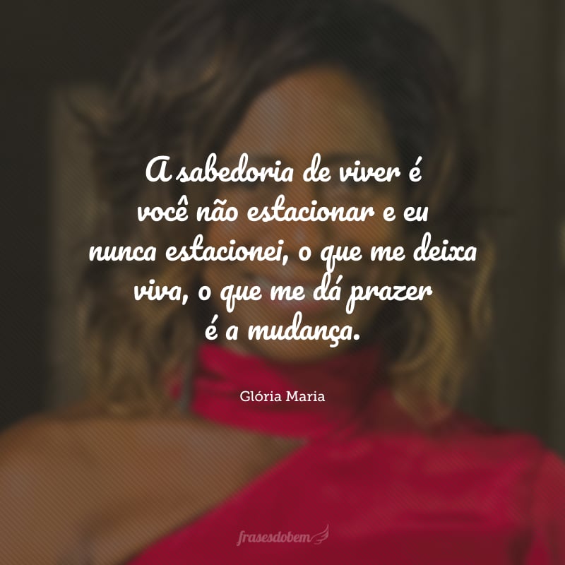 A sabedoria de viver é você não estacionar e eu nunca estacionei, o que me deixa viva, o que me dá prazer é a mudança.