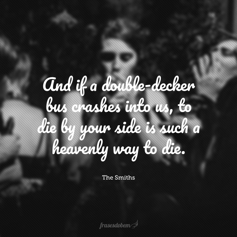 And if a double-decker bus crashes into us, to die by your side is such a heavenly way to die. (E se um ônibus de dois andares colidir contra nós, morrer ao seu lado é um jeito tão divino de morrer.)