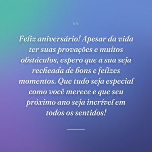 Feliz aniversário! Apesar da vida ter suas provações e muitos obstáculos, espero que a sua seja recheada de bons e felizes momentos. Que tudo seja especial como você merece e que seu próximo ano seja incrível em todos os sentidos!