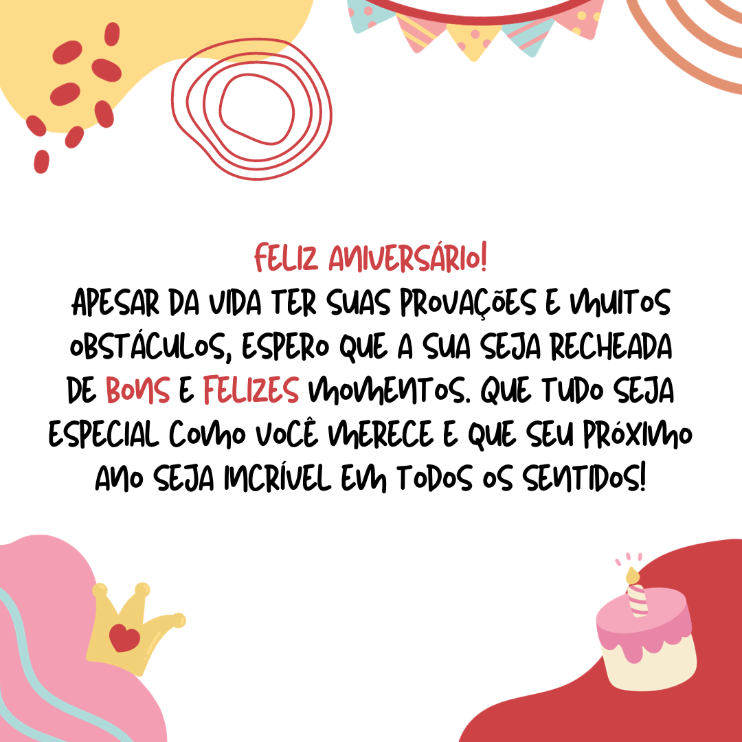 Feliz aniversário! Apesar da vida ter suas provações e muitos obstáculos, espero que a sua seja recheada de bons e felizes momentos. Que tudo seja especial como você merece e que seu próximo ano seja incrível em todos os sentidos!