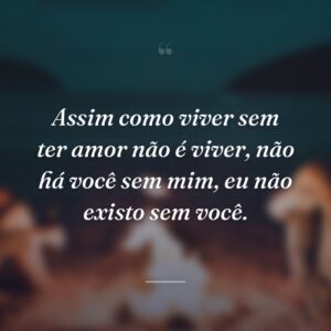 Assim como viver sem ter amor não é viver, não há você sem mim, eu não existo sem você.