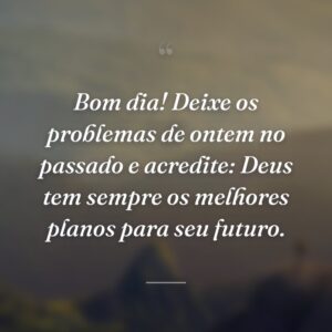 Bom dia! Deixe os problemas de ontem no passado e acredite: Deus tem sempre os melhores planos para seu futuro.