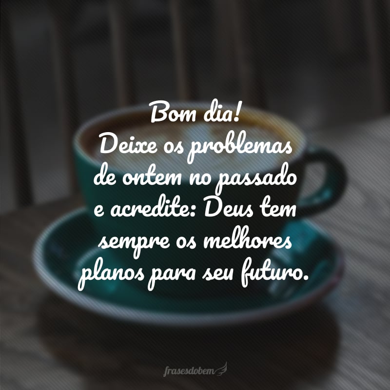 Bom dia! Deixe os problemas de ontem no passado e acredite: Deus tem sempre os melhores planos para seu futuro.