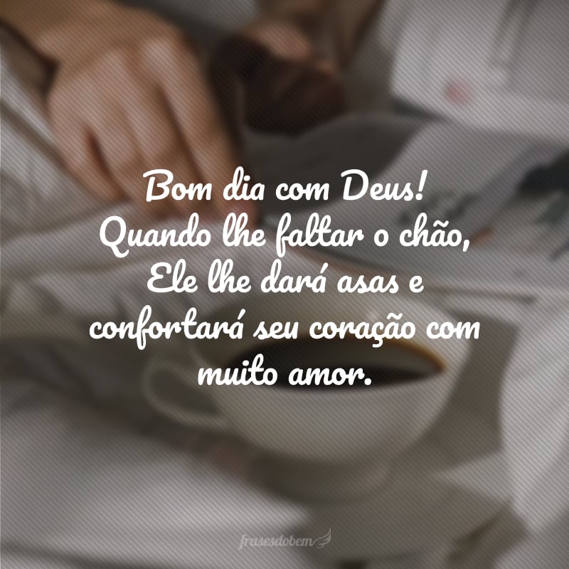 Bom dia com Deus! Quando lhe faltar o chão, Ele lhe dará asas e confortará seu coração com muito amor.