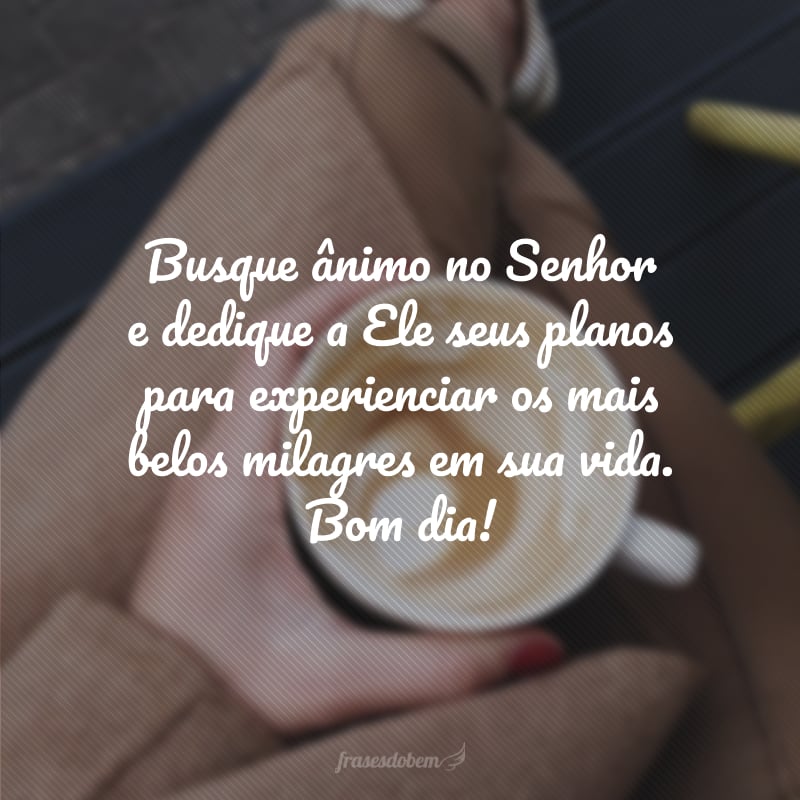 Busque ânimo no Senhor e dedique a Ele seus planos para experienciar os mais belos milagres em sua vida. Bom dia!