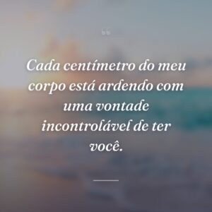 Cada centímetro do meu corpo está ardendo com uma vontade incontrolável de ter você.