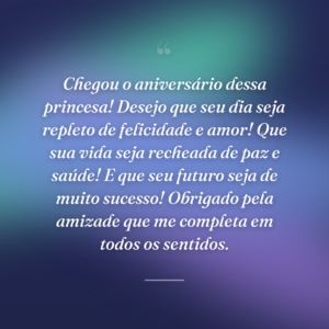 Chegou o aniversário dessa princesa! Desejo que seu dia seja repleto de felicidade e amor! Que sua vida seja recheada de paz e saúde! E que seu futuro seja de muito sucesso! Obrigado pela amizade que me completa em todos os sentidos.