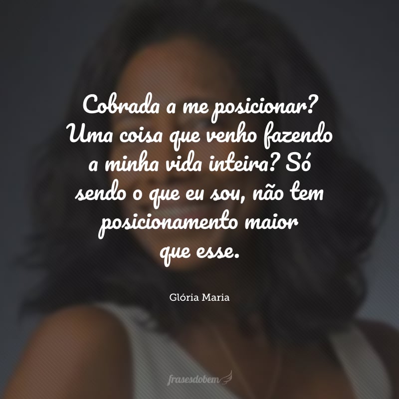 Cobrada a me posicionar? Uma coisa que venho fazendo a minha vida inteira? Só sendo o que eu sou, não tem posicionamento maior que esse.