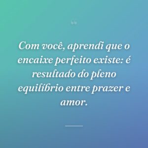 Com você, aprendi que o encaixe perfeito existe: é resultado do pleno equilíbrio entre prazer e amor.
