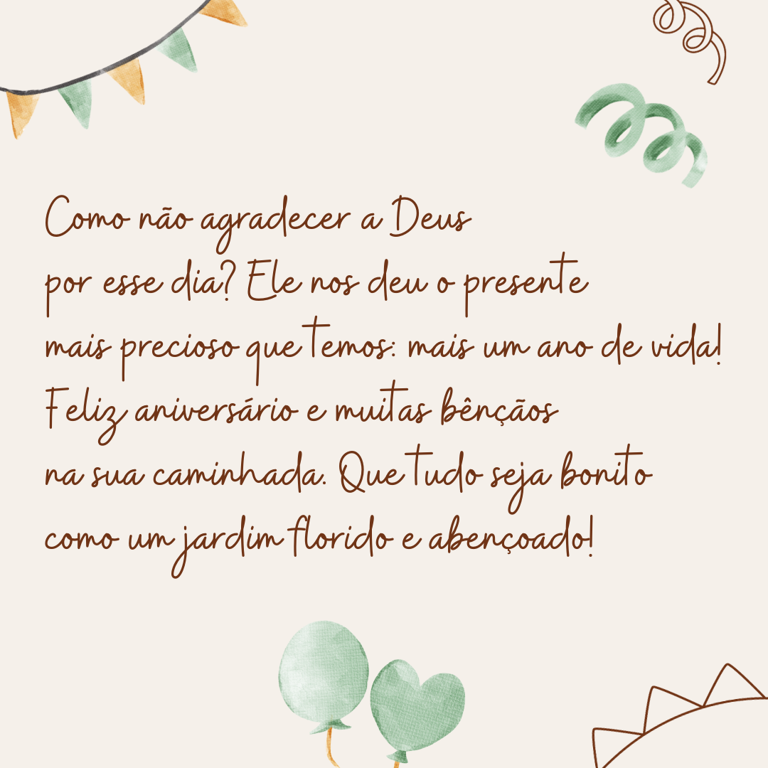 Como não dar graças a Deus por um dia como hoje? Ele nos deu o presente mais precioso que temos: mais um ano de vida! Feliz aniversário e muitas bênçãos na sua caminhada. Que tudo seja bonito como um jardim florido e abençoado!