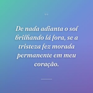 De nada adianta o sol brilhando lá fora, se a tristeza fez morada permanente em meu coração.