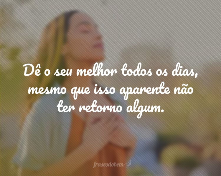 Dê o seu melhor todos os dias, mesmo que isso aparente não ter retorno algum.
