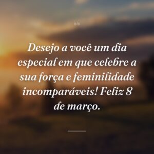 Desejo a você um dia especial em que celebre a sua força e feminilidade incomparáveis! Feliz 8 de março.