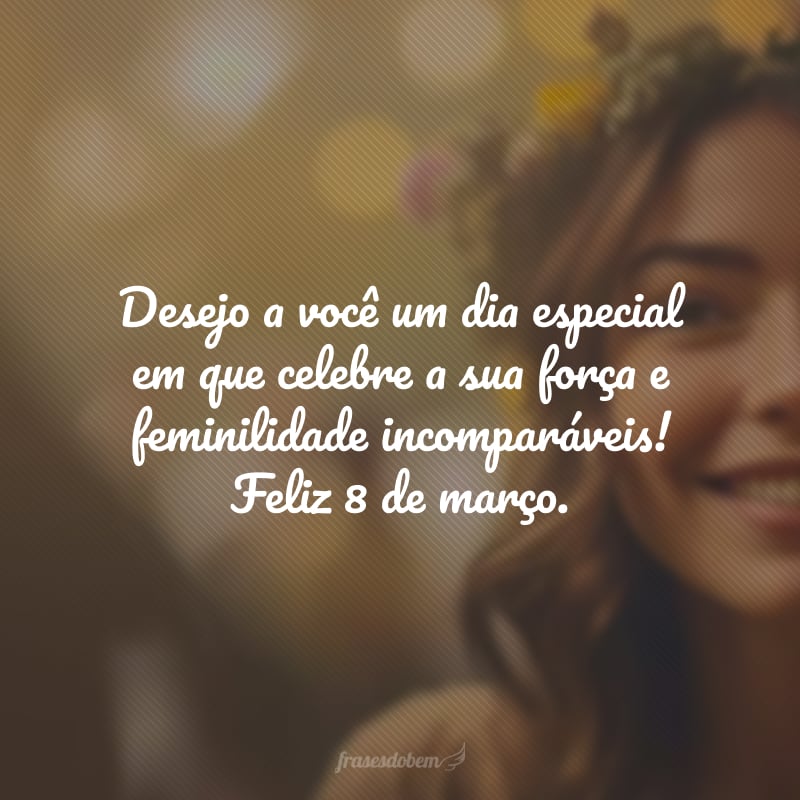 Desejo a você um dia especial em que celebre a sua força e feminilidade incomparáveis! Feliz 8 de março.