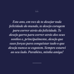 Este ano, em vez de te desejar toda felicidade do mundo, te desejo coragem para correr atrás da felicidade. Te desejo garra para correr atrás dos seus sonhos e, principalmente, desejo que suas forças para conquistar tudo o que deseja nunca se esgotem. Sempre estarei ao seu lado. Parabéns, minha amiga!