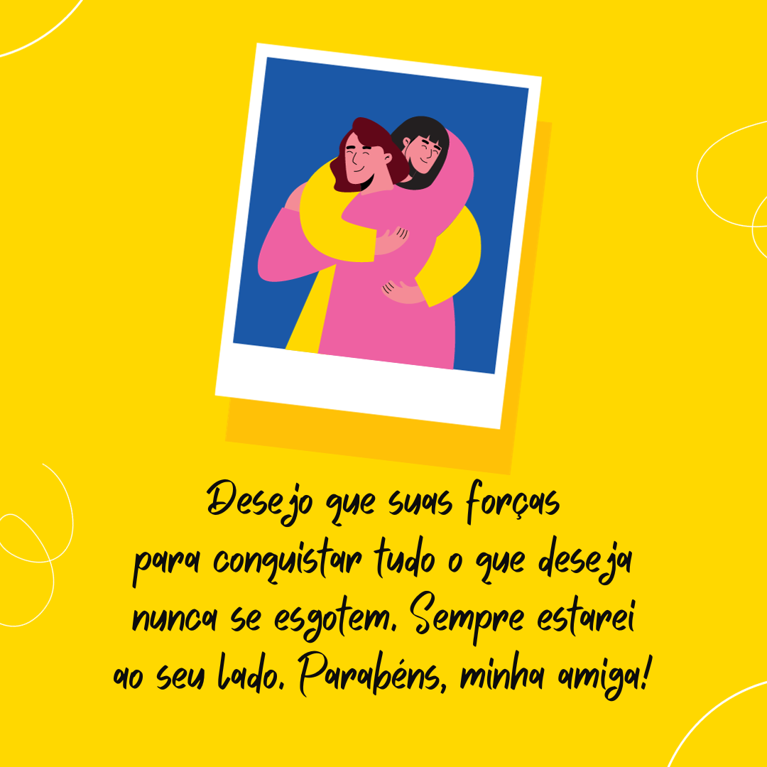 Este ano, em vez de te desejar toda felicidade do mundo, te desejo coragem para correr atrás da felicidade. Te desejo garra para correr atrás dos seus sonhos e, principalmente, desejo que suas forças para conquistar tudo o que deseja nunca se esgotem. Sempre estarei ao seu lado. Parabéns, minha amiga!