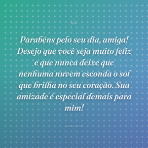 Parabéns pelo seu dia, amiga! Desejo que você seja muito feliz e que nunca deixe que nenhuma nuvem esconda o sol que brilha no seu coração. Sua amizade é especial demais para mim!