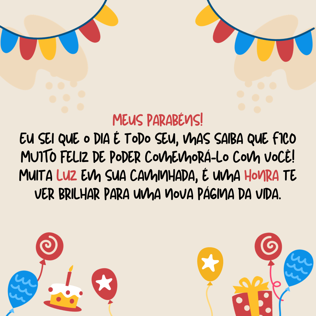 Meus parabéns! Eu sei que o dia é todo seu, mas saiba que eu fico extremamente feliz de poder comemorá-lo com você! Muita luz em sua caminhada, é uma honra te ver brilhar para uma nova página da vida.