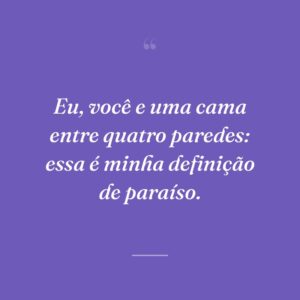 Eu, você e uma cama entre quatro paredes: essa é minha definição de paraíso.