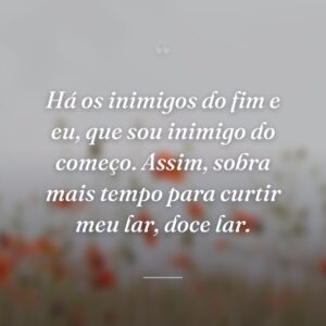 Há os inimigos do fim e eu, que sou inimigo do começo. Assim, sobra mais tempo para curtir meu lar, doce lar.