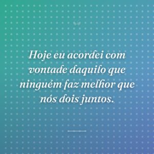 Hoje eu acordei com vontade daquilo que ninguém faz melhor que nós dois juntos.