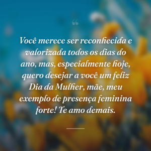 Você merece ser reconhecida e valorizada todos os dias do ano, mas, especialmente hoje, quero desejar a você um feliz Dia da Mulher, mãe, meu exemplo de presença feminina forte! Te amo demais.
