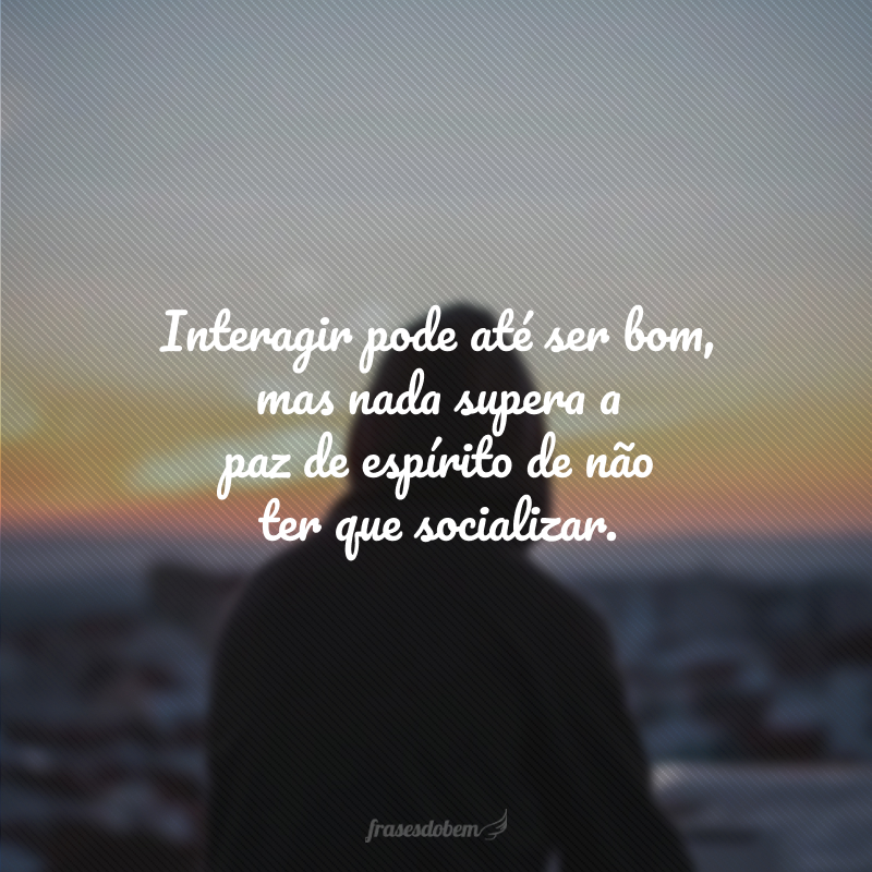 Interagir pode até ser bom, mas nada supera a paz de espírito de não ter que socializar.