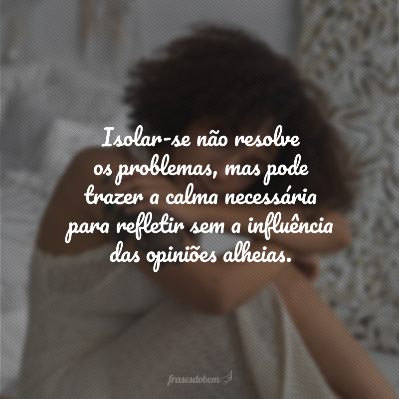 Isolar-se não resolve os problemas, mas pode trazer a calma necessária para refletir sem a influência das opiniões alheias.