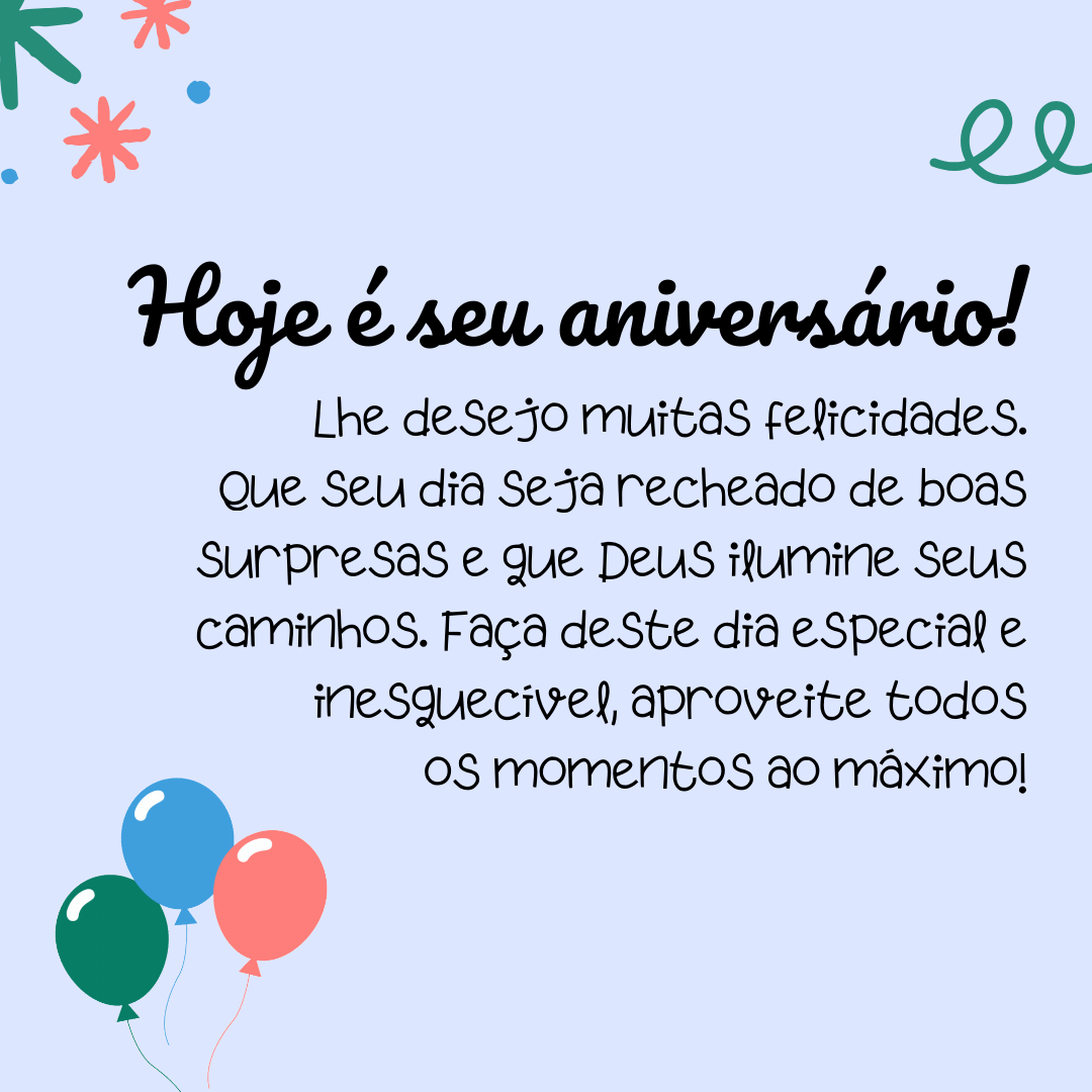 Hoje é seu aniversário! Lhe desejo muitas felicidades. Que seu dia seja recheado de boas surpresas e que Deus ilumine seus caminhos. Faça deste dia especial e inesquecível, aproveite todos os momentos ao máximo!