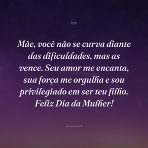 Mãe, você não se curva diante das dificuldades, mas as vence. Seu amor me encanta, sua força me orgulha e sou privilegiado em ser teu filho. Feliz Dia da Mulher!