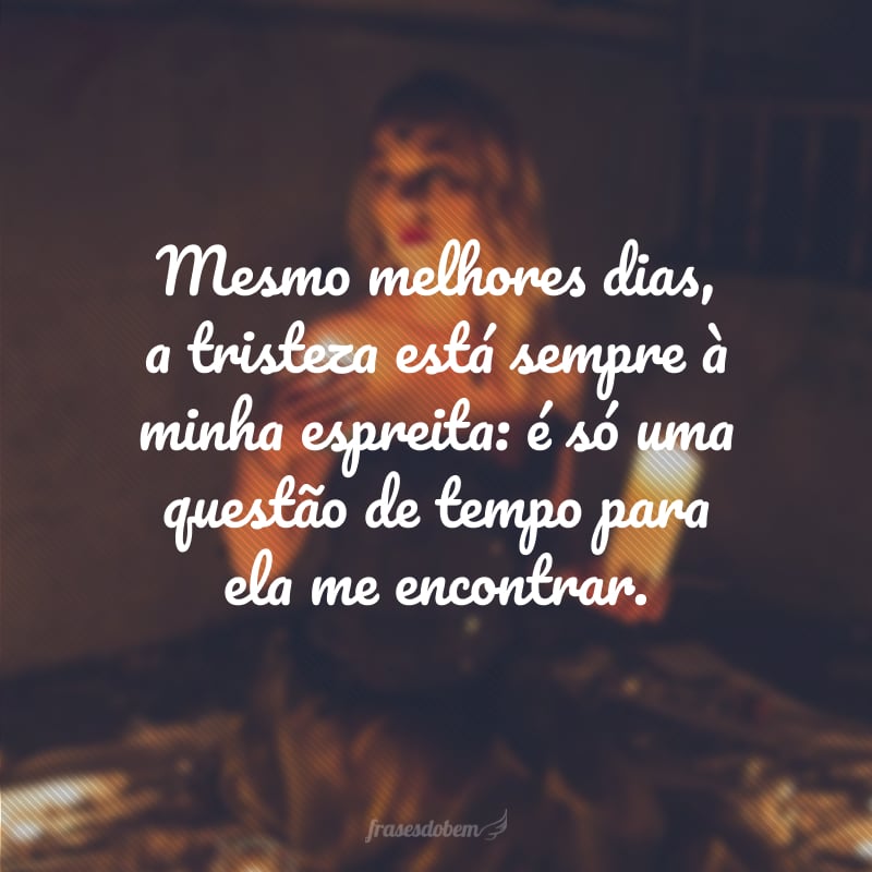 Mesmo melhores dias, a tristeza está sempre à minha espreita: é só uma questão de tempo para ela me encontrar.