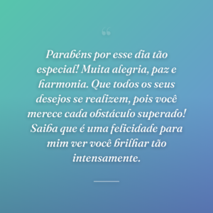 Parabéns por esse dia tão especial! Muita alegria, paz e harmonia. Que todos os seus desejos se realizem, pois você merece cada obstáculo superado! Saiba que é uma felicidade para mim ver você brilhar tão intensamente.