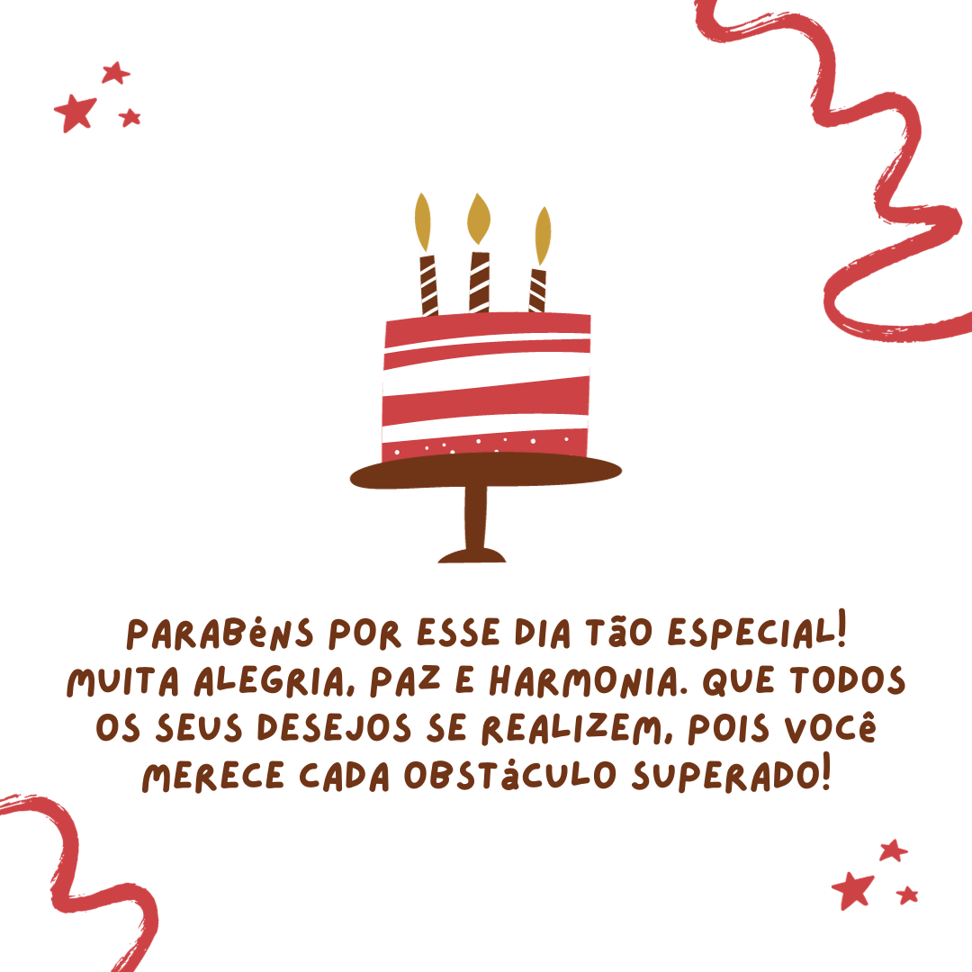 Parabéns por esse dia tão especial! Muita alegria, paz e harmonia. Que todos os seus desejos se realizem, pois você merece cada obstáculo superado! Saiba que é uma felicidade para mim ver você brilhar tão intensamente.