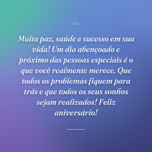 Muita paz, saúde e sucesso em sua vida! Um dia abençoado e próximo das pessoas especiais é o que você realmente merece. Que todos os problemas fiquem para trás e que todos os seus sonhos sejam realizados! Feliz aniversário!