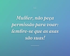 Mulher, não peça permissão para voar: lembre-se que as asas são suas!