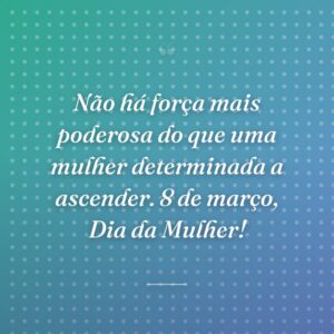 Não há força mais poderosa do que uma mulher determinada a ascender. 8 de março, Dia da Mulher!