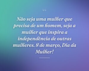 Não seja uma mulher que precisa de um homem, seja a mulher que inspira a independência de outras mulheres. 8 de março, Dia da Mulher!