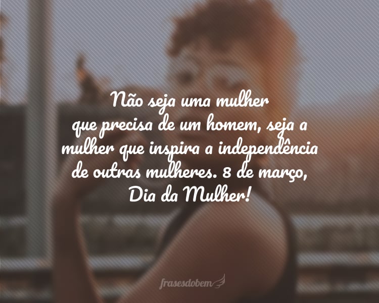 Não seja uma mulher que precisa de um homem, seja a mulher que inspira a independência de outras mulheres. 8 de março, Dia da Mulher!