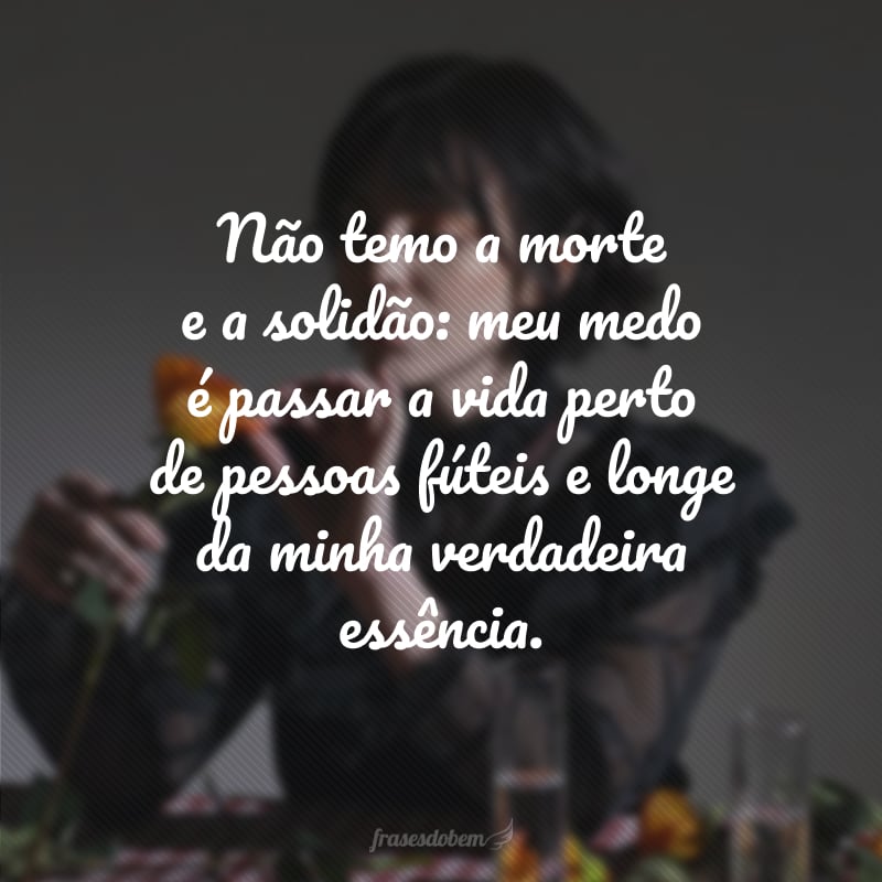 Não temo a morte e a solidão: meu medo é passar a vida perto de pessoas fúteis e longe da minha verdadeira essência.