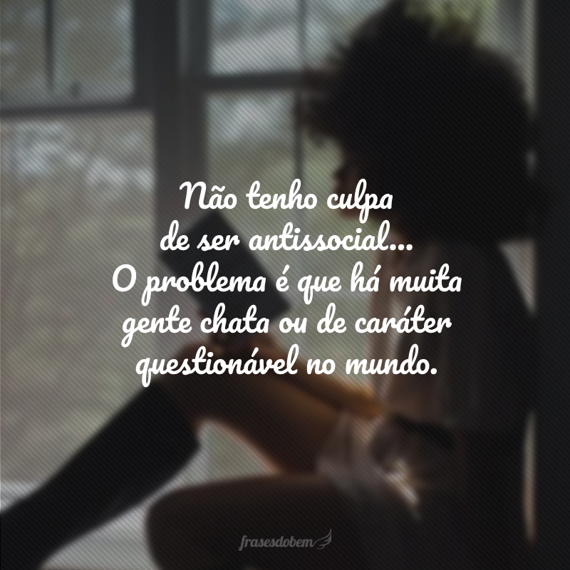 Não tenho culpa de ser antissocial... O problema é que há muita gente chata ou de caráter questionável no mundo.