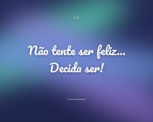 Não tente ser feliz... Decida ser!