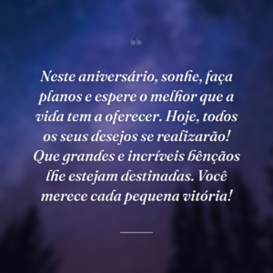 Neste aniversário, sonhe, faça planos e espere o melhor que a vida tem a oferecer. Hoje, todos os seus desejos se realizarão! Que grandes e incríveis bênçãos lhe estejam destinadas. Você merece cada pequena vitória!