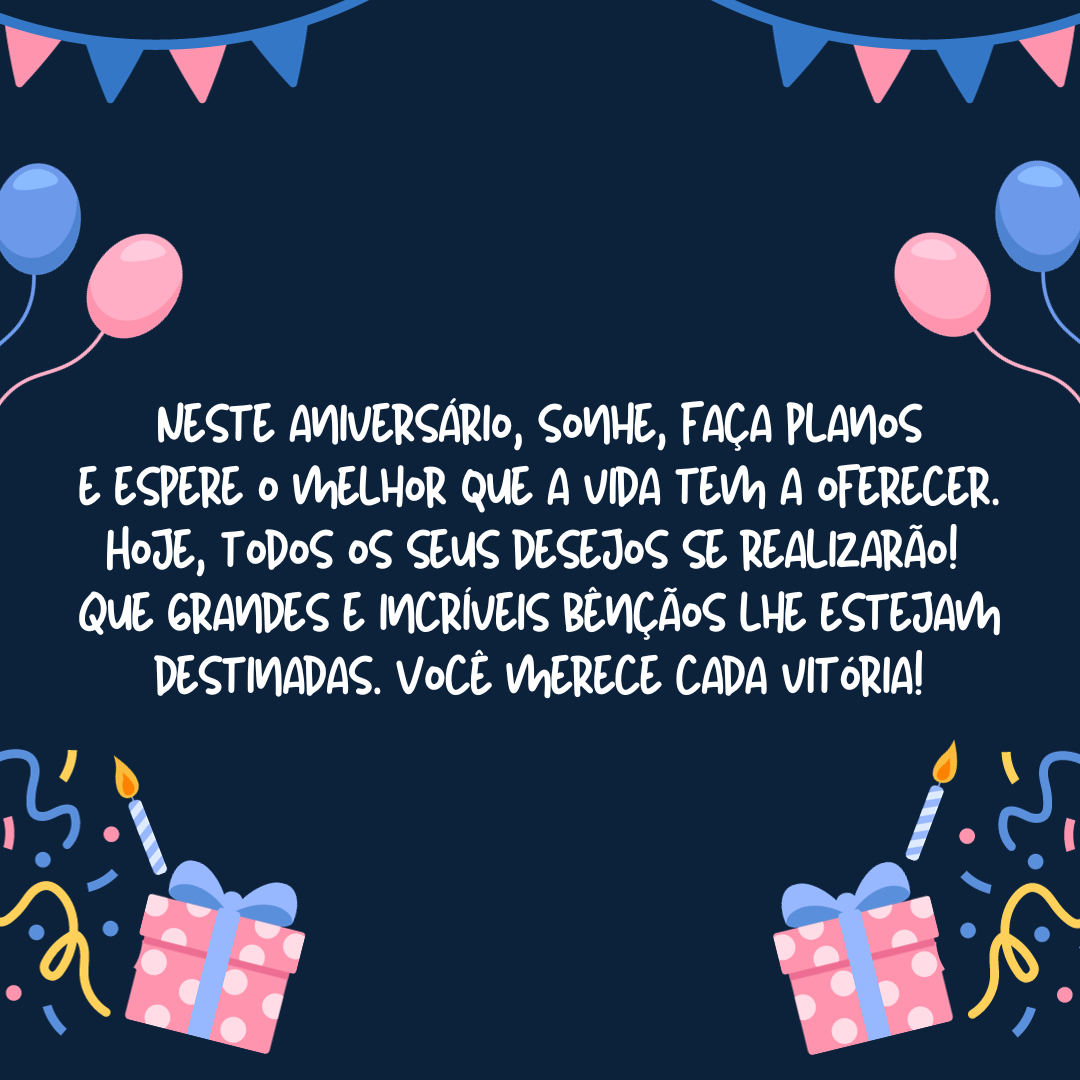 Neste aniversário, sonhe, faça planos e espere o melhor que a vida tem a oferecer. Hoje, todos os seus desejos se realizarão! Que grandes e incríveis bênçãos lhe estejam destinadas. Você merece cada pequena vitória!