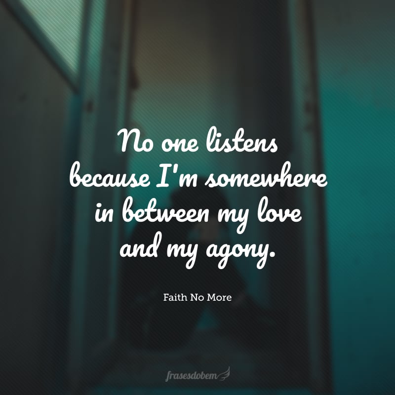 No one listens because I'm somewhere in between my love and my agony. (Ninguém me ouve porque eu estou em algum lugar entre meu amor e minha agonia.)