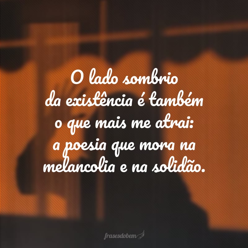 O lado sombrio da existência é também o que mais me atrai: a poesia que mora na melancolia e na solidão.