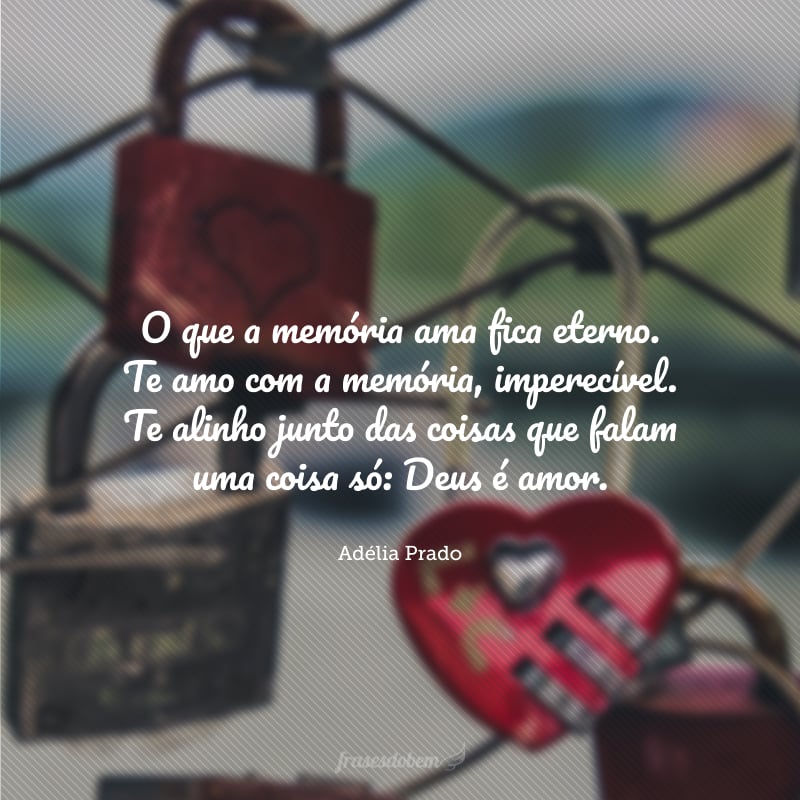 O que a memória ama fica eterno. Te amo com a memória, imperecível. Te alinho junto das coisas que falam uma coisa só: Deus é amor.