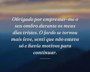 Obrigado por emprestar-me o seu ombro durante os meus dias tristes. O fardo se tornou mais leve, senti que não estava só e havia motivos para continuar.