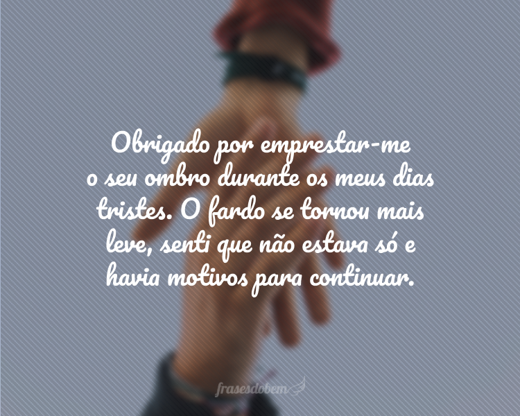 Obrigado por emprestar-me o seu ombro durante os meus dias tristes. O fardo se tornou mais leve, senti que não estava só e havia motivos para continuar.