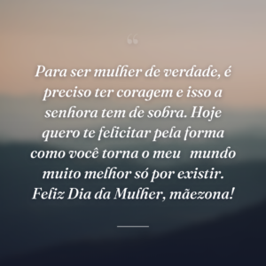 Para ser mulher de verdade, é preciso ter coragem e isso a senhora tem de sobra. Hoje quero te felicitar pela forma como você torna o meu 
mundo muito melhor só por existir. Feliz Dia da Mulher, mãezona!